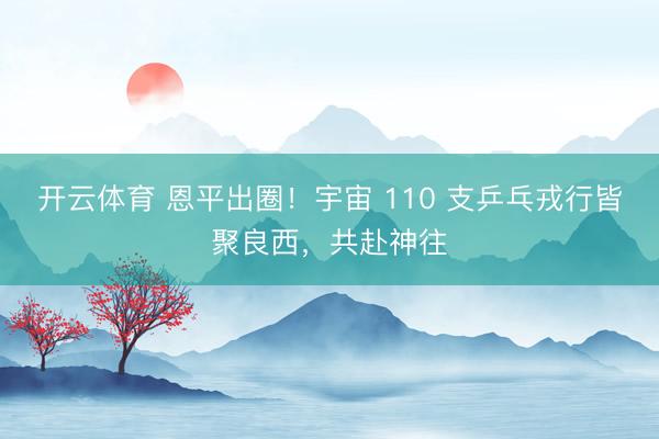 开云体育 恩平出圈！宇宙 110 支乒乓戎行皆聚良西，共赴神往